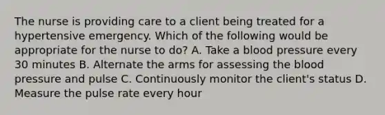 The nurse is providing care to a client being treated for a hypertensive emergency. Which of the following would be appropriate for the nurse to do? A. Take a blood pressure every 30 minutes B. Alternate the arms for assessing the blood pressure and pulse C. Continuously monitor the client's status D. Measure the pulse rate every hour