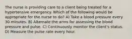 The nurse is providing care to a client being treated for a hypertensive emergency. Which of the following would be appropriate for the nurse to do? A) Take a blood pressure every 30 minutes. B) Alternate the arms for assessing the blood pressure and pulse. C) Continuously monitor the client's status. D) Measure the pulse rate every hour.