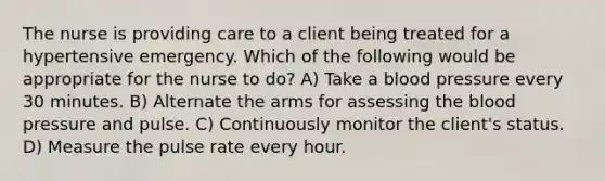 The nurse is providing care to a client being treated for a hypertensive emergency. Which of the following would be appropriate for the nurse to do? A) Take a blood pressure every 30 minutes. B) Alternate the arms for assessing the blood pressure and pulse. C) Continuously monitor the client's status. D) Measure the pulse rate every hour.