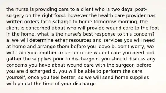 the nurse is providing care to a client who is two days' post-surgery on the right food, however the health care provider has written orders for discharge to home tomorrow morning. the client is concerned about who will provide wound care to the foot in the home. what is the nurse's best response to this concern? a. we will determine ether resources and services you will need at home and arrange them before you leave b. don't worry, we will train your mother to perform the wound care you need and gather the supplies prior to discharge c. you should discuss any concerns you have about wound care with the surgeon before you are discharged d. you will be able to perform the care yourself, once you feel better, so we will send home supplies with you at the time of your discharge