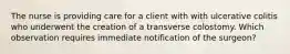 The nurse is providing care for a client with with ulcerative colitis who underwent the creation of a transverse colostomy. Which observation requires immediate notification of the surgeon?