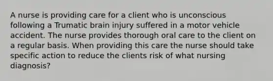 A nurse is providing care for a client who is unconscious following a Trumatic brain injury suffered in a motor vehicle accident. The nurse provides thorough oral care to the client on a regular basis. When providing this care the nurse should take specific action to reduce the clients risk of what nursing diagnosis?