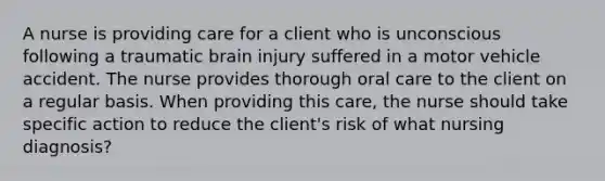 A nurse is providing care for a client who is unconscious following a traumatic brain injury suffered in a motor vehicle accident. The nurse provides thorough oral care to the client on a regular basis. When providing this care, the nurse should take specific action to reduce the client's risk of what nursing diagnosis?