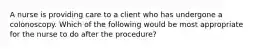 A nurse is providing care to a client who has undergone a colonoscopy. Which of the following would be most appropriate for the nurse to do after the procedure?