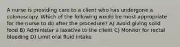 A nurse is providing care to a client who has undergone a colonoscopy. Which of the following would be most appropriate for the nurse to do after the procedure? A) Avoid giving solid food B) Administer a laxative to the client C) Monitor for rectal bleeding D) Limit oral fluid intake