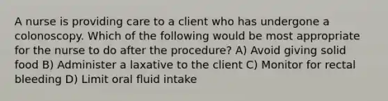 A nurse is providing care to a client who has undergone a colonoscopy. Which of the following would be most appropriate for the nurse to do after the procedure? A) Avoid giving solid food B) Administer a laxative to the client C) Monitor for rectal bleeding D) Limit oral fluid intake