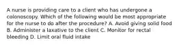 A nurse is providing care to a client who has undergone a colonoscopy. Which of the following would be most appropriate for the nurse to do after the procedure? A. Avoid giving solid food B. Administer a laxative to the client C. Monitor for rectal bleeding D. Limit oral fluid intake