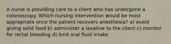 A nurse is providing care to a client who has undergone a colonoscopy. Which nursing intervention would be most appropriate once the patient recovers anesthesia? a) avoid giving solid food b) administer a laxative to the client c) monitor for rectal bleeding d) limit oral fluid intake