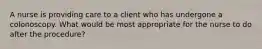 A nurse is providing care to a client who has undergone a colonoscopy. What would be most appropriate for the nurse to do after the procedure?
