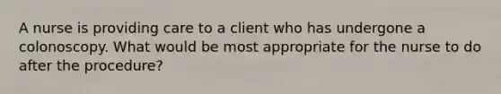 A nurse is providing care to a client who has undergone a colonoscopy. What would be most appropriate for the nurse to do after the procedure?