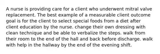 A nurse is providing care for a client who underwent mitral valve replacement. The best example of a measurable client outcome goal is for the client to select special foods from a diet after client education by the nurse. change their own dressing with clean technique and be able to verbalize the steps. walk from their room to the end of the hall and back before discharge. walk with help in the hallway by the end of the evening shift.