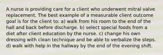 A nurse is providing care for a client who underwent mitral valve replacement. The best example of a measurable client outcome goal is for the client to: a) walk from his room to the end of the hall and back before discharge. b) select special foods from a diet after client education by the nurse. c) change his own dressing with clean technique and be able to verbalize the steps. d) walk with help in the hallway by the end of the evening shift.