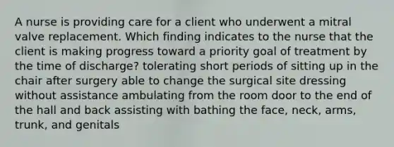 A nurse is providing care for a client who underwent a mitral valve replacement. Which finding indicates to the nurse that the client is making progress toward a priority goal of treatment by the time of discharge? tolerating short periods of sitting up in the chair after surgery able to change the surgical site dressing without assistance ambulating from the room door to the end of the hall and back assisting with bathing the face, neck, arms, trunk, and genitals