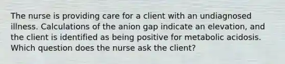 The nurse is providing care for a client with an undiagnosed illness. Calculations of the anion gap indicate an elevation, and the client is identified as being positive for metabolic acidosis. Which question does the nurse ask the client?