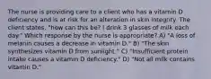 The nurse is providing care to a client who has a vitamin D deficiency and is at risk for an alteration in skin integrity. The client states, "how can this be? I drink 3 glasses of milk each day." Which response by the nurse is appropriate? A) "A loss of melanin causes a decrease in vitamin D." B) "The skin synthesizes vitamin D from sunlight." C) "Insufficient protein intake causes a vitamin D deficiency." D) "Not all milk contains vitamin D."