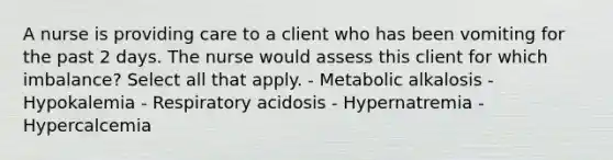 A nurse is providing care to a client who has been vomiting for the past 2 days. The nurse would assess this client for which imbalance? Select all that apply. - Metabolic alkalosis - Hypokalemia - Respiratory acidosis - Hypernatremia - Hypercalcemia