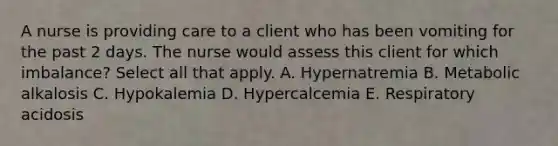 A nurse is providing care to a client who has been vomiting for the past 2 days. The nurse would assess this client for which imbalance? Select all that apply. A. Hypernatremia B. Metabolic alkalosis C. Hypokalemia D. Hypercalcemia E. Respiratory acidosis