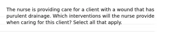 The nurse is providing care for a client with a wound that has purulent drainage. Which interventions will the nurse provide when caring for this client? Select all that apply.