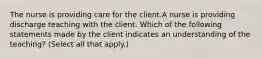 The nurse is providing care for the client.A nurse is providing discharge teaching with the client. Which of the following statements made by the client indicates an understanding of the teaching? (Select all that apply.)