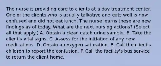 The nurse is providing care to clients at a day treatment center. One of the clients who is usually talkative and eats well is now confused and did not eat lunch. The nurse learns these are new findings as of today. What are the next nursing actions? (Select all that apply.) A. Obtain a clean catch urine sample. B. Take the client's vital signs. C. Assess for the initiation of any new medications. D. Obtain an oxygen saturation. E. Call the client's children to report the confusion. F. Call the facility's bus service to return the client home.