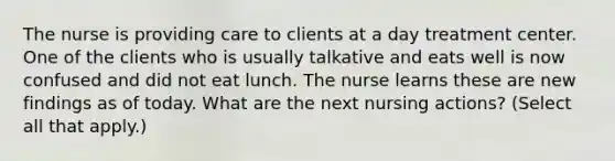 The nurse is providing care to clients at a day treatment center. One of the clients who is usually talkative and eats well is now confused and did not eat lunch. The nurse learns these are new findings as of today. What are the next nursing actions? (Select all that apply.)