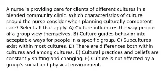 A nurse is providing care for clients of different cultures in a blended community clinic. Which characteristics of culture should the nurse consider when planning culturally competent care? Select all that apply. A) Culture influences the way people of a group view themselves. B) Culture guides behavior into acceptable ways for people in a specific group. C) Subcultures exist within most cultures. D) There are differences both within cultures and among cultures. E) Cultural practices and beliefs are constantly shifting and changing. F) Culture is not affected by a group's social and physical environment.