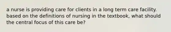 a nurse is providing care for clients in a long term care facility. based on the definitions of nursing in the textbook, what should the central focus of this care be?