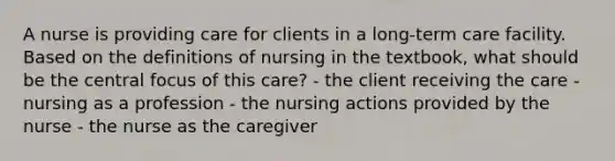 A nurse is providing care for clients in a long-term care facility. Based on the definitions of nursing in the textbook, what should be the central focus of this care? - the client receiving the care - nursing as a profession - the nursing actions provided by the nurse - the nurse as the caregiver