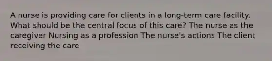 A nurse is providing care for clients in a long-term care facility. What should be the central focus of this care? The nurse as the caregiver Nursing as a profession The nurse's actions The client receiving the care