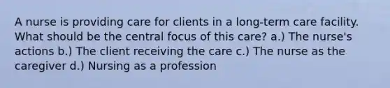 A nurse is providing care for clients in a long-term care facility. What should be the central focus of this care? a.) The nurse's actions b.) The client receiving the care c.) The nurse as the caregiver d.) Nursing as a profession