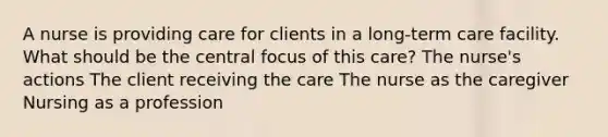 A nurse is providing care for clients in a long-term care facility. What should be the central focus of this care? The nurse's actions The client receiving the care The nurse as the caregiver Nursing as a profession