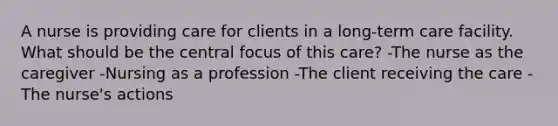 A nurse is providing care for clients in a long-term care facility. What should be the central focus of this care? -The nurse as the caregiver -Nursing as a profession -The client receiving the care -The nurse's actions