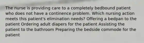 The nurse is providing care to a completely bedbound patient who does not have a continence problem. Which nursing action meets this patient's elimination needs? Offering a bedpan to the patient Ordering adult diapers for the patient Assisting the patient to the bathroom Preparing the bedside commode for the patient