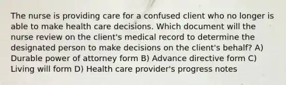 The nurse is providing care for a confused client who no longer is able to make health care decisions. Which document will the nurse review on the client's medical record to determine the designated person to make decisions on the client's behalf? A) Durable power of attorney form B) Advance directive form C) Living will form D) Health care provider's progress notes