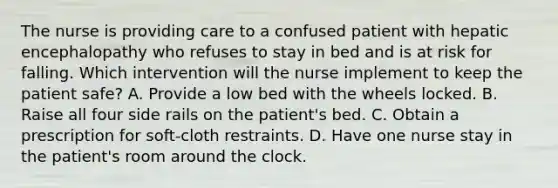 The nurse is providing care to a confused patient with hepatic encephalopathy who refuses to stay in bed and is at risk for falling. Which intervention will the nurse implement to keep the patient safe? A. Provide a low bed with the wheels locked. B. Raise all four side rails on the patient's bed. C. Obtain a prescription for soft-cloth restraints. D. Have one nurse stay in the patient's room around the clock.