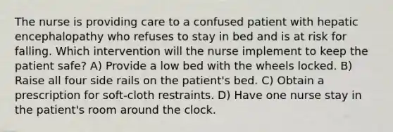 The nurse is providing care to a confused patient with hepatic encephalopathy who refuses to stay in bed and is at risk for falling. Which intervention will the nurse implement to keep the patient safe? A) Provide a low bed with the wheels locked. B) Raise all four side rails on the patient's bed. C) Obtain a prescription for soft-cloth restraints. D) Have one nurse stay in the patient's room around the clock.