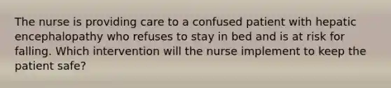 The nurse is providing care to a confused patient with hepatic encephalopathy who refuses to stay in bed and is at risk for falling. Which intervention will the nurse implement to keep the patient safe?