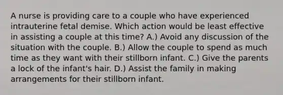 A nurse is providing care to a couple who have experienced intrauterine fetal demise. Which action would be least effective in assisting a couple at this time? A.) Avoid any discussion of the situation with the couple. B.) Allow the couple to spend as much time as they want with their stillborn infant. C.) Give the parents a lock of the infant's hair. D.) Assist the family in making arrangements for their stillborn infant.