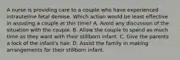 A nurse is providing care to a couple who have experienced intrauterine fetal demise. Which action would be least effective in assisting a couple at this time? A. Avoid any discussion of the situation with the couple. B. Allow the couple to spend as much time as they want with their stillborn infant. C. Give the parents a lock of the infant's hair. D. Assist the family in making arrangements for their stillborn infant.