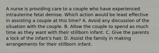 A nurse is providing care to a couple who have experienced intrauterine fetal demise. Which action would be least effective in assisting a couple at this time? A. Avoid any discussion of the situation with the couple. B. Allow the couple to spend as much time as they want with their stillborn infant. C. Give the parents a lock of the infant's hair. D. Assist the family in making arrangements for their stillborn infant.