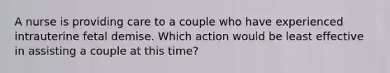 A nurse is providing care to a couple who have experienced intrauterine fetal demise. Which action would be least effective in assisting a couple at this time?