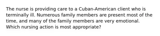 The nurse is providing care to a Cuban-American client who is terminally ill. Numerous family members are present most of the time, and many of the family members are very emotional. Which nursing action is most appropriate?