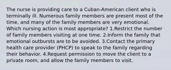 The nurse is providing care to a Cuban-American client who is terminally ill. Numerous family members are present most of the time, and many of the family members are very emotional. Which nursing action is most appropriate? 1.Restrict the number of family members visiting at one time. 2.Inform the family that emotional outbursts are to be avoided. 3.Contact the primary health care provider (PHCP) to speak to the family regarding their behavior. 4.Request permission to move the client to a private room, and allow the family members to visit.