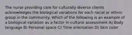 The nurse providing care for culturally diverse clients acknowledges the biological variations for each racial or ethnic group in the community. Which of the following is an example of a biological variation as a factor in cultural assessment A) Body language B) Personal space C) Time orientation D) Skin color