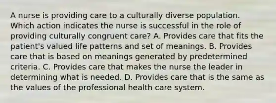 A nurse is providing care to a culturally diverse population. Which action indicates the nurse is successful in the role of providing culturally congruent care? A. Provides care that fits the patient's valued life patterns and set of meanings. B. Provides care that is based on meanings generated by predetermined criteria. C. Provides care that makes the nurse the leader in determining what is needed. D. Provides care that is the same as the values of the professional health care system.