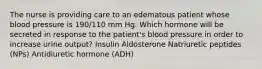 The nurse is providing care to an edematous patient whose blood pressure is 190/110 mm Hg. Which hormone will be secreted in response to the patient's blood pressure in order to increase urine output? Insulin Aldosterone Natriuretic peptides (NPs) Antidiuretic hormone (ADH)