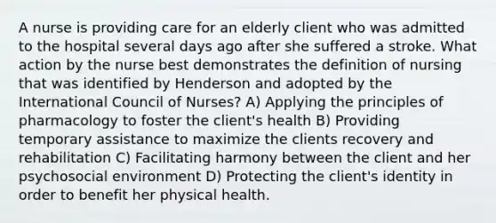 A nurse is providing care for an elderly client who was admitted to the hospital several days ago after she suffered a stroke. What action by the nurse best demonstrates the definition of nursing that was identified by Henderson and adopted by the International Council of Nurses? A) Applying the principles of pharmacology to foster the client's health B) Providing temporary assistance to maximize the clients recovery and rehabilitation C) Facilitating harmony between the client and her psychosocial environment D) Protecting the client's identity in order to benefit her physical health.