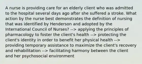 A nurse is providing care for an elderly client who was admitted to the hospital several days ago after she suffered a stroke. What action by the nurse best demonstrates the definition of nursing that was identified by Henderson and adopted by the International Council of Nurses? --> applying the principles of pharmacology to foster the client's health --> protecting the client's identity in order to benefit her physical health --> providing temporary assistance to maximize the client's recovery and rehabilitation --> facilitating harmony between the client and her psychosocial environment