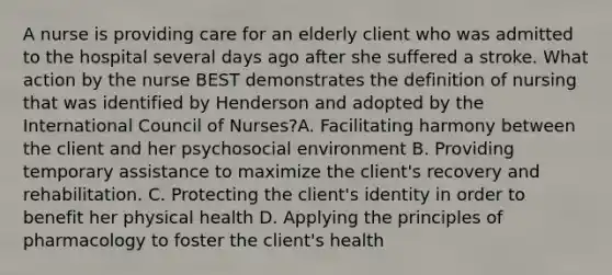 A nurse is providing care for an elderly client who was admitted to the hospital several days ago after she suffered a stroke. What action by the nurse BEST demonstrates the definition of nursing that was identified by Henderson and adopted by the International Council of Nurses?A. Facilitating harmony between the client and her psychosocial environment B. Providing temporary assistance to maximize the client's recovery and rehabilitation. C. Protecting the client's identity in order to benefit her physical health D. Applying the principles of pharmacology to foster the client's health