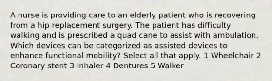 A nurse is providing care to an elderly patient who is recovering from a hip replacement surgery. The patient has difficulty walking and is prescribed a quad cane to assist with ambulation. Which devices can be categorized as assisted devices to enhance functional mobility? Select all that apply. 1 Wheelchair 2 Coronary stent 3 Inhaler 4 Dentures 5 Walker